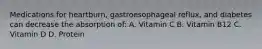 Medications for heartburn, gastroesophageal reflux, and diabetes can decrease the absorption of: A. Vitamin C B. Vitamin B12 C. Vitamin D D. Protein