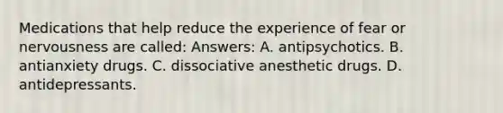 Medications that help reduce the experience of fear or nervousness are called: Answers: A. antipsychotics. B. antianxiety drugs. C. dissociative anesthetic drugs. D. antidepressants.