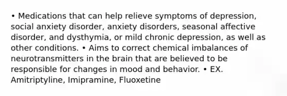 • Medications that can help relieve symptoms of depression, social anxiety disorder, anxiety disorders, seasonal affective disorder, and dysthymia, or mild chronic depression, as well as other conditions. • Aims to correct chemical imbalances of neurotransmitters in the brain that are believed to be responsible for changes in mood and behavior. • EX. Amitriptyline, Imipramine, Fluoxetine