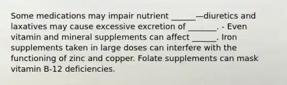 Some medications may impair nutrient ______—diuretics and laxatives may cause excessive excretion of _______. - Even vitamin and mineral supplements can affect ______. Iron supplements taken in large doses can interfere with the functioning of zinc and copper. Folate supplements can mask vitamin B-12 deficiencies.