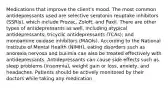 Medications that improve the client's mood. The most common antidepressants used are selective serotonin reuptake inhibitors (SSRIs), which include Prozac, Zoloft, and Paxil. There are other types of antidepressants as well, including atypical antidepressants; tricyclic antidepressants (TCAs); and monoamine oxidase inhibitors (MAOIs). According to the National Institute of Mental Health (NIMH), eating disorders such as anorexia nervosa and bulimia can also be treated effectively with antidepressants. Antidepressants can cause side effects such as sleep problems (insomnia), weight gain or loss, anxiety, and headaches. Patients should be actively monitored by their doctors while taking any medication.