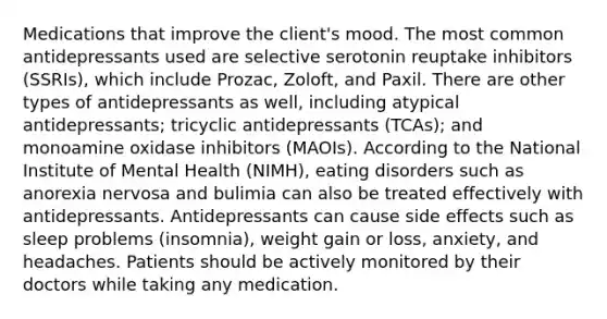 Medications that improve the client's mood. The most common antidepressants used are selective serotonin reuptake inhibitors (SSRIs), which include Prozac, Zoloft, and Paxil. There are other types of antidepressants as well, including atypical antidepressants; tricyclic antidepressants (TCAs); and monoamine oxidase inhibitors (MAOIs). According to the National Institute of Mental Health (NIMH), eating disorders such as anorexia nervosa and bulimia can also be treated effectively with antidepressants. Antidepressants can cause side effects such as sleep problems (insomnia), weight gain or loss, anxiety, and headaches. Patients should be actively monitored by their doctors while taking any medication.