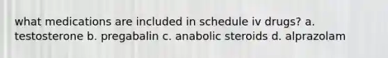 what medications are included in schedule iv drugs? a. testosterone b. pregabalin c. anabolic steroids d. alprazolam