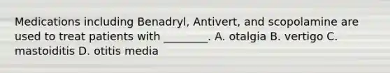 Medications including​ Benadryl, Antivert, and scopolamine are used to treat patients with​ ________. A. otalgia B. vertigo C. mastoiditis D. otitis media