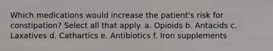 Which medications would increase the patient's risk for constipation? Select all that apply. a. Opioids b. Antacids c. Laxatives d. Cathartics e. Antibiotics f. Iron supplements