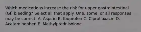 Which medications increase the risk for upper gastrointestinal (GI) bleeding? Select all that apply. One, some, or all responses may be correct. A. Aspirin B. Ibuprofen C. Ciprofloxacin D. Acetaminophen E. Methylprednisolone