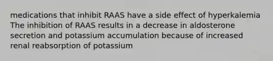 medications that inhibit RAAS have a side effect of hyperkalemia The inhibition of RAAS results in a decrease in aldosterone secretion and potassium accumulation because of increased renal reabsorption of potassium