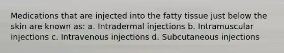 Medications that are injected into the fatty tissue just below the skin are known as: a. Intradermal injections b. Intramuscular injections c. Intravenous injections d. Subcutaneous injections