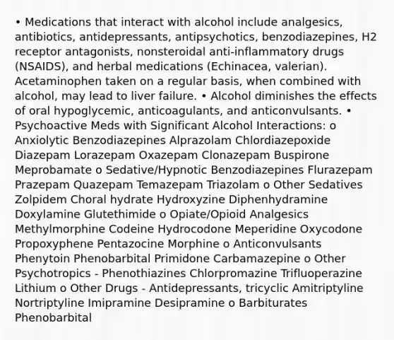 • Medications that interact with alcohol include analgesics, antibiotics, antidepressants, antipsychotics, benzodiazepines, H2 receptor antagonists, nonsteroidal anti-inflammatory drugs (NSAIDS), and herbal medications (Echinacea, valerian). Acetaminophen taken on a regular basis, when combined with alcohol, may lead to liver failure. • Alcohol diminishes the effects of oral hypoglycemic, anticoagulants, and anticonvulsants. • Psychoactive Meds with Significant Alcohol Interactions: o Anxiolytic Benzodiazepines Alprazolam Chlordiazepoxide Diazepam Lorazepam Oxazepam Clonazepam Buspirone Meprobamate o Sedative/Hypnotic Benzodiazepines Flurazepam Prazepam Quazepam Temazepam Triazolam o Other Sedatives Zolpidem Choral hydrate Hydroxyzine Diphenhydramine Doxylamine Glutethimide o Opiate/Opioid Analgesics Methylmorphine Codeine Hydrocodone Meperidine Oxycodone Propoxyphene Pentazocine Morphine o Anticonvulsants Phenytoin Phenobarbital Primidone Carbamazepine o Other Psychotropics - Phenothiazines Chlorpromazine Trifluoperazine Lithium o Other Drugs - Antidepressants, tricyclic Amitriptyline Nortriptyline Imipramine Desipramine o Barbiturates Phenobarbital