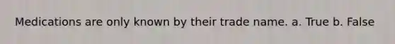Medications are only known by their trade name. a. True b. False