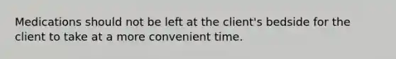 Medications should not be left at the client's bedside for the client to take at a more convenient time.