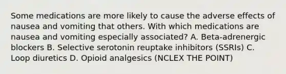 Some medications are more likely to cause the adverse effects of nausea and vomiting that others. With which medications are nausea and vomiting especially associated? A. Beta-adrenergic blockers B. Selective serotonin reuptake inhibitors (SSRIs) C. Loop diuretics D. Opioid analgesics (NCLEX THE POINT)