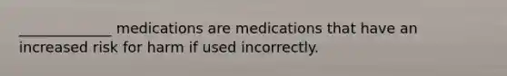 _____________ medications are medications that have an increased risk for harm if used incorrectly.