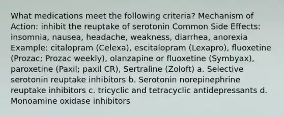 What medications meet the following criteria? Mechanism of Action: inhibit the reuptake of serotonin Common Side Effects: insomnia, nausea, headache, weakness, diarrhea, anorexia Example: citalopram (Celexa), escitalopram (Lexapro), fluoxetine (Prozac; Prozac weekly), olanzapine or fluoxetine (Symbyax), paroxetine (Paxil; paxil CR), Sertraline (Zoloft) a. Selective serotonin reuptake inhibitors b. Serotonin norepinephrine reuptake inhibitors c. tricyclic and tetracyclic antidepressants d. Monoamine oxidase inhibitors