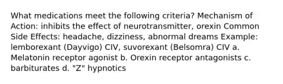 What medications meet the following criteria? Mechanism of Action: inhibits the effect of neurotransmitter, orexin Common Side Effects: headache, dizziness, abnormal dreams Example: lemborexant (Dayvigo) CIV, suvorexant (Belsomra) CIV a. Melatonin receptor agonist b. Orexin receptor antagonists c. barbiturates d. "Z" hypnotics