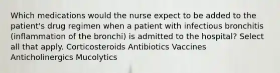 Which medications would the nurse expect to be added to the patient's drug regimen when a patient with infectious bronchitis (inflammation of the bronchi) is admitted to the hospital? Select all that apply. Corticosteroids Antibiotics Vaccines Anticholinergics Mucolytics