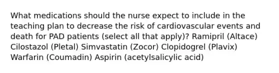 What medications should the nurse expect to include in the teaching plan to decrease the risk of cardiovascular events and death for PAD patients (select all that apply)? Ramipril (Altace) Cilostazol (Pletal) Simvastatin (Zocor) Clopidogrel (Plavix) Warfarin (Coumadin) Aspirin (acetylsalicylic acid)