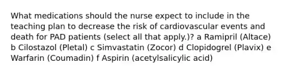 What medications should the nurse expect to include in the teaching plan to decrease the risk of cardiovascular events and death for PAD patients (select all that apply.)? a Ramipril (Altace) b Cilostazol (Pletal) c Simvastatin (Zocor) d Clopidogrel (Plavix) e Warfarin (Coumadin) f Aspirin (acetylsalicylic acid)