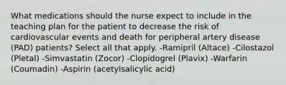 What medications should the nurse expect to include in the teaching plan for the patient to decrease the risk of cardiovascular events and death for peripheral artery disease (PAD) patients? Select all that apply. -Ramipril (Altace) -Cilostazol (Pletal) -Simvastatin (Zocor) -Clopidogrel (Plavix) -Warfarin (Coumadin) -Aspirin (acetylsalicylic acid)