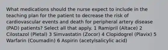 What medications should the nurse expect to include in the teaching plan for the patient to decrease the risk of cardiovascular events and death for peripheral artery disease (PAD) patients? Select all that apply. 1 Ramipril (Altace) 2 Cilostazol (Pletal) 3 Simvastatin (Zocor) 4 Clopidogrel (Plavix) 5 Warfarin (Coumadin) 6 Aspirin (acetylsalicylic acid)