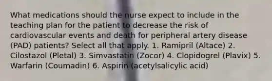 What medications should the nurse expect to include in the teaching plan for the patient to decrease the risk of cardiovascular events and death for peripheral artery disease (PAD) patients? Select all that apply. 1. Ramipril (Altace) 2. Cilostazol (Pletal) 3. Simvastatin (Zocor) 4. Clopidogrel (Plavix) 5. Warfarin (Coumadin) 6. Aspirin (acetylsalicylic acid)