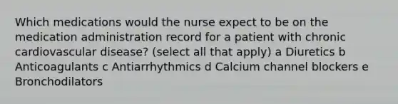 Which medications would the nurse expect to be on the medication administration record for a patient with chronic cardiovascular disease? (select all that apply) a Diuretics b Anticoagulants c Antiarrhythmics d Calcium channel blockers e Bronchodilators