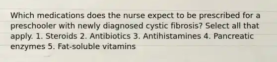 Which medications does the nurse expect to be prescribed for a preschooler with newly diagnosed cystic fibrosis? Select all that apply. 1. Steroids 2. Antibiotics 3. Antihistamines 4. Pancreatic enzymes 5. Fat-soluble vitamins