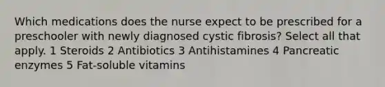 Which medications does the nurse expect to be prescribed for a preschooler with newly diagnosed cystic fibrosis? Select all that apply. 1 Steroids 2 Antibiotics 3 Antihistamines 4 Pancreatic enzymes 5 Fat-soluble vitamins