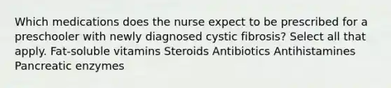 Which medications does the nurse expect to be prescribed for a preschooler with newly diagnosed cystic fibrosis? Select all that apply. Fat-soluble vitamins Steroids Antibiotics Antihistamines Pancreatic enzymes