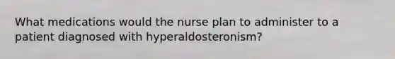 What medications would the nurse plan to administer to a patient diagnosed with hyperaldosteronism?