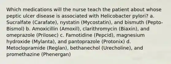 Which medications will the nurse teach the patient about whose peptic ulcer disease is associated with Helicobacter pylori? a. Sucralfate (Carafate), nystatin (Mycostatin), and bismuth (Pepto-Bismol) b. Amoxicillin (Amoxil), clarithromycin (Biaxin), and omeprazole (Prilosec) c. Famotidine (Pepcid), magnesium hydroxide (Mylanta), and pantoprazole (Protonix) d. Metoclopramide (Reglan), bethanechol (Urecholine), and promethazine (Phenergan)