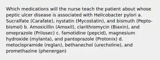 Which medications will the nurse teach the patient about whose peptic ulcer disease is associated with Helicobacter pylori a. Sucralfate (Carafate), nystatin (Mycostatin), and bismuth (Pepto-bismol) b. Amoxicillin (Amoxil), clarithromycin (Biaxin), and omeprazole (Prilosec) c. famotidine (pepcid), magnesium hydroxide (mylanta), and pantoprazole (Protonix) d. metoclopramide (reglan), bethanechol (urecholine), and promethazine (phenergan)