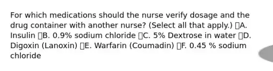 For which medications should the nurse verify dosage and the drug container with another nurse? (Select all that apply.) A. Insulin B. 0.9% sodium chloride C. 5% Dextrose in water D. Digoxin (Lanoxin) E. Warfarin (Coumadin) F. 0.45 % sodium chloride