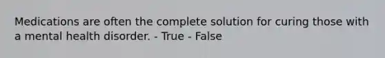 Medications are often the complete solution for curing those with a mental health disorder. - True - False