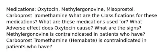 Medications: Oxytocin, Methylergonovine, Misoprostol, Carboprost Tromethamine What are the Classifications for these medications? What are these medications used for? What Adverse effect does Oxytocin cause? What are the signs? Methylergonovine is contraindicated in patients who have? Carboprost Tromethamine (Hemabate) is contraindicated in patients who have?