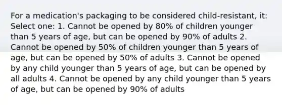 For a medication's packaging to be considered child-resistant, it: Select one: 1. Cannot be opened by 80% of children younger than 5 years of age, but can be opened by 90% of adults 2. Cannot be opened by 50% of children younger than 5 years of age, but can be opened by 50% of adults 3. Cannot be opened by any child younger than 5 years of age, but can be opened by all adults 4. Cannot be opened by any child younger than 5 years of age, but can be opened by 90% of adults