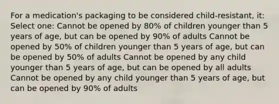 For a medication's packaging to be considered child-resistant, it: Select one: Cannot be opened by 80% of children younger than 5 years of age, but can be opened by 90% of adults Cannot be opened by 50% of children younger than 5 years of age, but can be opened by 50% of adults Cannot be opened by any child younger than 5 years of age, but can be opened by all adults Cannot be opened by any child younger than 5 years of age, but can be opened by 90% of adults