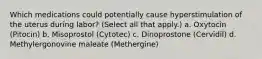 Which medications could potentially cause hyperstimulation of the uterus during labor? (Select all that apply.) a. Oxytocin (Pitocin) b. Misoprostol (Cytotec) c. Dinoprostone (Cervidil) d. Methylergonovine maleate (Methergine)