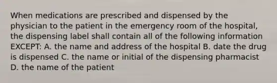 When medications are prescribed and dispensed by the physician to the patient in the emergency room of the hospital, the dispensing label shall contain all of the following information EXCEPT: A. the name and address of the hospital B. date the drug is dispensed C. the name or initial of the dispensing pharmacist D. the name of the patient