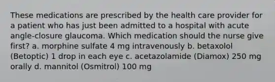 These medications are prescribed by the health care provider for a patient who has just been admitted to a hospital with <a href='https://www.questionai.com/knowledge/kGTf6ERP4p-acute-angle' class='anchor-knowledge'>acute angle</a>-closure glaucoma. Which medication should the nurse give first? a. morphine sulfate 4 mg intravenously b. betaxolol (Betoptic) 1 drop in each eye c. acetazolamide (Diamox) 250 mg orally d. mannitol (Osmitrol) 100 mg