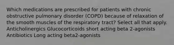 Which medications are prescribed for patients with chronic obstructive pulmonary disorder (COPD) because of relaxation of the smooth muscles of the respiratory tract? Select all that apply. Anticholinergics Glucocorticoids short acting beta 2-agonists Antibiotics Long acting beta2-agonists