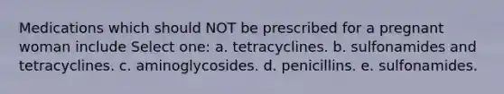 Medications which should NOT be prescribed for a pregnant woman include Select one: a. tetracyclines. b. sulfonamides and tetracyclines. c. aminoglycosides. d. penicillins. e. sulfonamides.