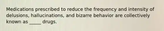 Medications prescribed to reduce the frequency and intensity of delusions, hallucinations, and bizarre behavior are collectively known as _____ drugs.