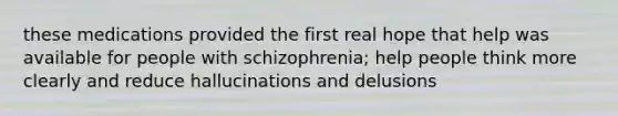 these medications provided the first real hope that help was available for people with schizophrenia; help people think more clearly and reduce hallucinations and delusions