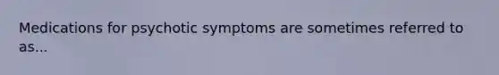 Medications for psychotic symptoms are sometimes referred to as...