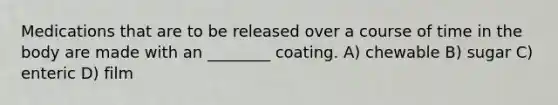Medications that are to be released over a course of time in the body are made with an ________ coating. A) chewable B) sugar C) enteric D) film