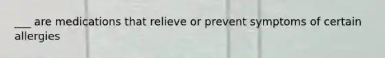 ___ are medications that relieve or prevent symptoms of certain allergies