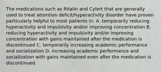 The medications such as Ritalin and Cylert that are generally used to treat attention deficit/hyperactivity disorder have proven particularly helpful to most patients in: A. temporarily reducing hyperactivity and impulsivity and/or improving concentration B. reducing hyperactivity and impulsivity and/or improving concentration with gains maintained after the medication is discontinued C. temporarily increasing academic performance and socialization D. increasing academic performance and socialization with gains maintained even after the medication is discontinued