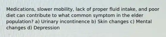 Medications, slower mobility, lack of proper fluid intake, and poor diet can contribute to what common symptom in the elder population? a) Urinary incontinence b) Skin changes c) Mental changes d) Depression