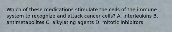 Which of these medications stimulate the cells of the immune system to recognize and attack cancer cells? A. interleukins B. antimetabolites C. alkylating agents D. mitotic inhibitors